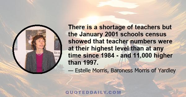 There is a shortage of teachers but the January 2001 schools census showed that teacher numbers were at their highest level than at any time since 1984 - and 11,000 higher than 1997.