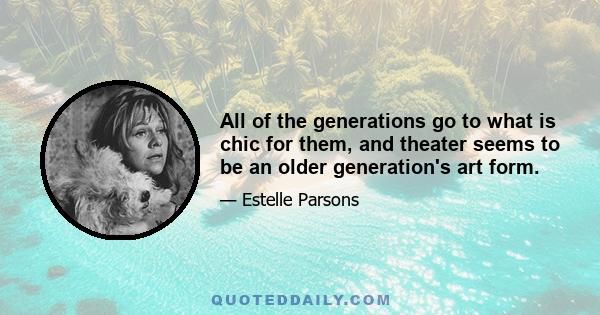 All of the generations go to what is chic for them, and theater seems to be an older generation's art form.