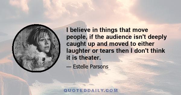 I believe in things that move people, if the audience isn't deeply caught up and moved to either laughter or tears then I don't think it is theater.