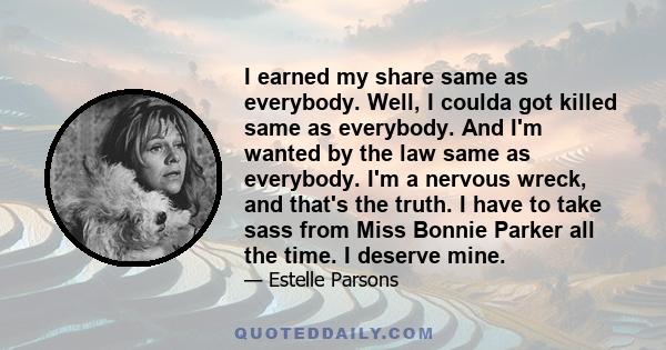 I earned my share same as everybody. Well, I coulda got killed same as everybody. And I'm wanted by the law same as everybody. I'm a nervous wreck, and that's the truth. I have to take sass from Miss Bonnie Parker all