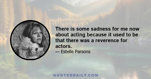 There is some sadness for me now about acting because it used to be that there was a reverence for actors.