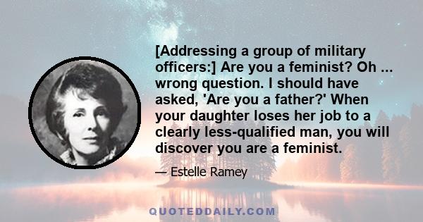 [Addressing a group of military officers:] Are you a feminist? Oh ... wrong question. I should have asked, 'Are you a father?' When your daughter loses her job to a clearly less-qualified man, you will discover you are