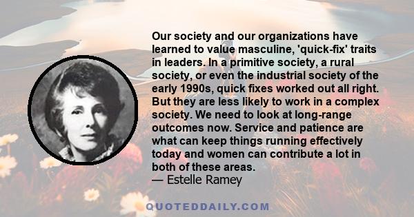 Our society and our organizations have learned to value masculine, 'quick-fix' traits in leaders. In a primitive society, a rural society, or even the industrial society of the early 1990s, quick fixes worked out all