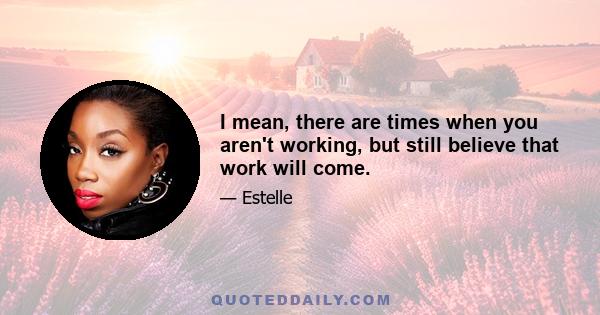 I mean, there are times when you aren't working, but still believe that work will come.