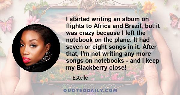 I started writing an album on flights to Africa and Brazil, but it was crazy because I left the notebook on the plane. It had seven or eight songs in it. After that, I'm not writing any more songs on notebooks - and I