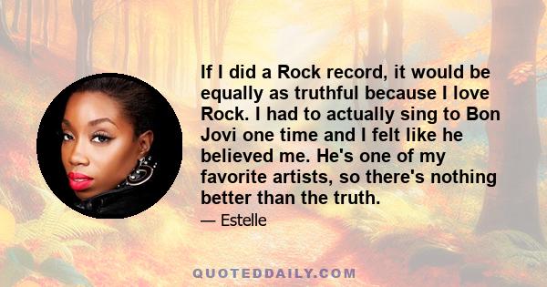 If I did a Rock record, it would be equally as truthful because I love Rock. I had to actually sing to Bon Jovi one time and I felt like he believed me. He's one of my favorite artists, so there's nothing better than