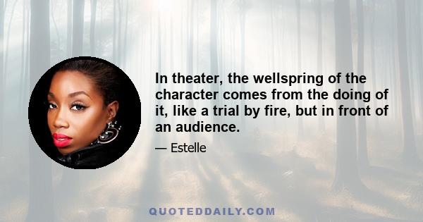 In theater, the wellspring of the character comes from the doing of it, like a trial by fire, but in front of an audience.