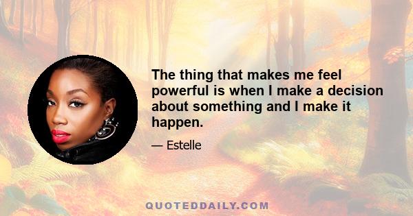 The thing that makes me feel powerful is when I make a decision about something and I make it happen.