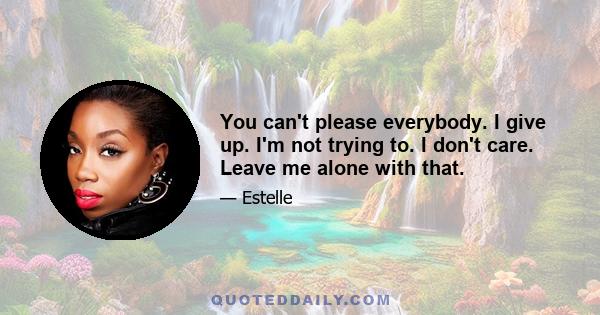 You can't please everybody. I give up. I'm not trying to. I don't care. Leave me alone with that.