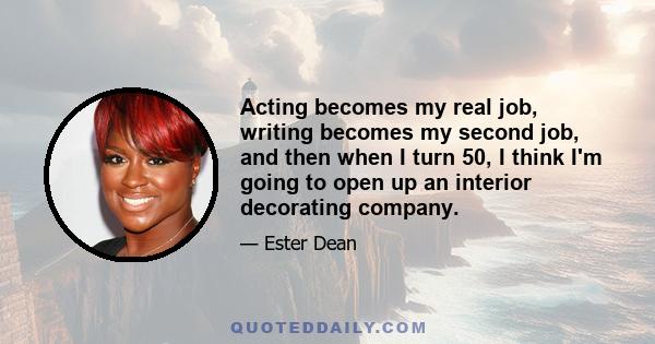 Acting becomes my real job, writing becomes my second job, and then when I turn 50, I think I'm going to open up an interior decorating company.