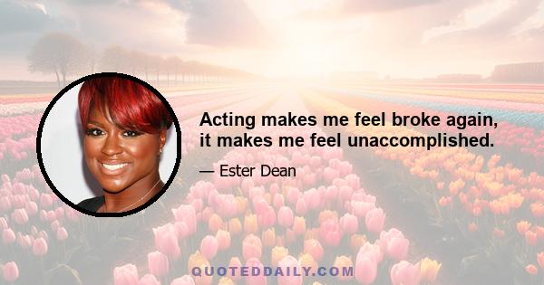 Acting makes me feel broke again, it makes me feel unaccomplished.