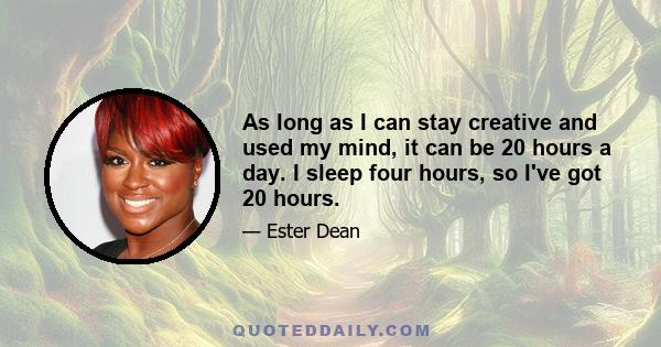 As long as I can stay creative and used my mind, it can be 20 hours a day. I sleep four hours, so I've got 20 hours.