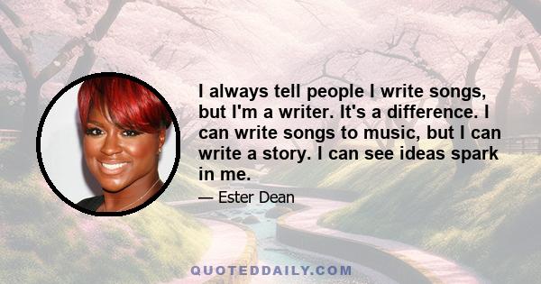 I always tell people I write songs, but I'm a writer. It's a difference. I can write songs to music, but I can write a story. I can see ideas spark in me.