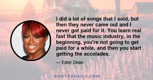 I did a lot of songs that I sold, but then they never came out and I never got paid for it. You learn real fast that the music industry, in the beginning, you're not going to get paid for a while, and then you start