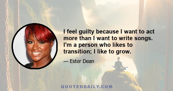 I feel guilty because I want to act more than I want to write songs. I'm a person who likes to transition; I like to grow.