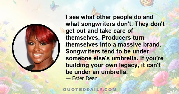 I see what other people do and what songwriters don't. They don't get out and take care of themselves. Producers turn themselves into a massive brand. Songwriters tend to be under someone else's umbrella. If you're
