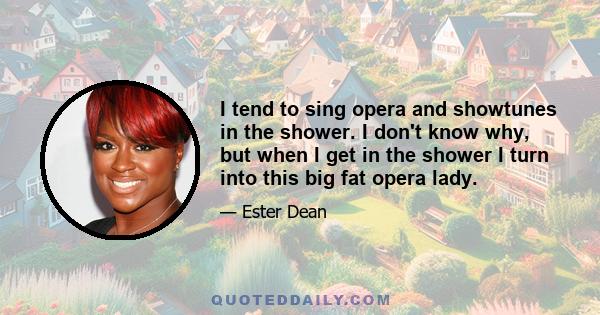 I tend to sing opera and showtunes in the shower. I don't know why, but when I get in the shower I turn into this big fat opera lady.