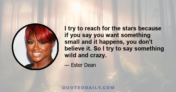 I try to reach for the stars because if you say you want something small and it happens, you don't believe it. So I try to say something wild and crazy.