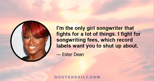 I'm the only girl songwriter that fights for a lot of things. I fight for songwriting fees, which record labels want you to shut up about.