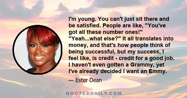 I'm young. You can't just sit there and be satisfied. People are like, You've got all these number ones! Yeah...what else? It all translates into money, and that's how people think of being successful, but my success, I 