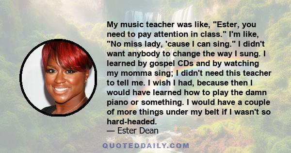 My music teacher was like, Ester, you need to pay attention in class. I'm like, No miss lady, 'cause I can sing. I didn't want anybody to change the way I sung. I learned by gospel CDs and by watching my momma sing; I