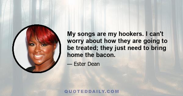 My songs are my hookers. I can't worry about how they are going to be treated; they just need to bring home the bacon.