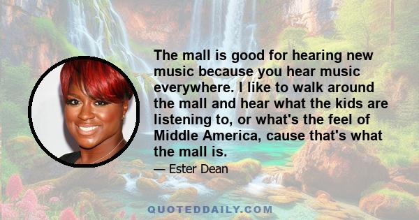 The mall is good for hearing new music because you hear music everywhere. I like to walk around the mall and hear what the kids are listening to, or what's the feel of Middle America, cause that's what the mall is.