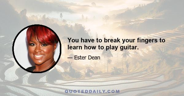 You have to break your fingers to learn how to play guitar.