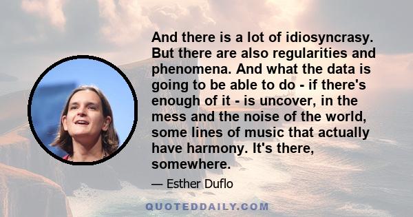 And there is a lot of idiosyncrasy. But there are also regularities and phenomena. And what the data is going to be able to do - if there's enough of it - is uncover, in the mess and the noise of the world, some lines