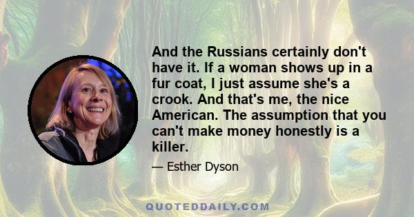 And the Russians certainly don't have it. If a woman shows up in a fur coat, I just assume she's a crook. And that's me, the nice American. The assumption that you can't make money honestly is a killer.