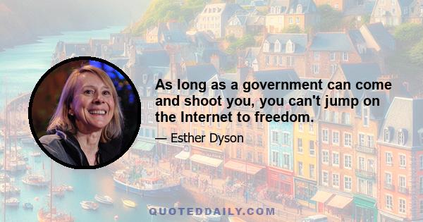 As long as a government can come and shoot you, you can't jump on the Internet to freedom.