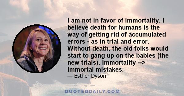 I am not in favor of immortality. I believe death for humans is the way of getting rid of accumulated errors - as in trial and error. Without death, the old folks would start to gang up on the babies (the new trials).