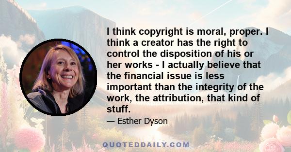 I think copyright is moral, proper. I think a creator has the right to control the disposition of his or her works - I actually believe that the financial issue is less important than the integrity of the work, the