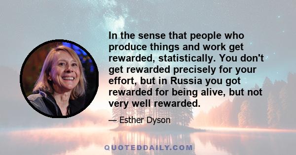 In the sense that people who produce things and work get rewarded, statistically. You don't get rewarded precisely for your effort, but in Russia you got rewarded for being alive, but not very well rewarded.