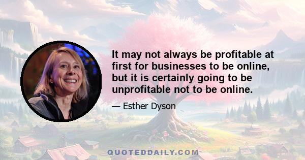 It may not always be profitable at first for businesses to be online, but it is certainly going to be unprofitable not to be online.