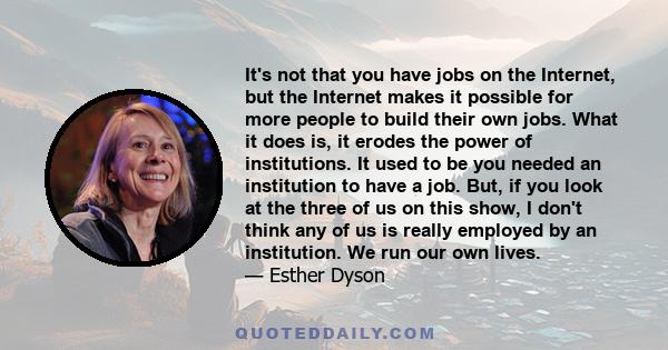 It's not that you have jobs on the Internet, but the Internet makes it possible for more people to build their own jobs. What it does is, it erodes the power of institutions. It used to be you needed an institution to