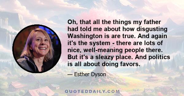 Oh, that all the things my father had told me about how disgusting Washington is are true. And again it's the system - there are lots of nice, well-meaning people there. But it's a sleazy place. And politics is all