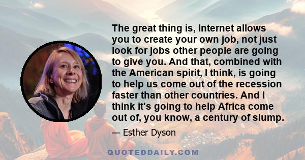 The great thing is, Internet allows you to create your own job, not just look for jobs other people are going to give you. And that, combined with the American spirit, I think, is going to help us come out of the