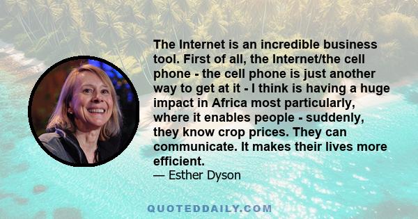 The Internet is an incredible business tool. First of all, the Internet/the cell phone - the cell phone is just another way to get at it - I think is having a huge impact in Africa most particularly, where it enables