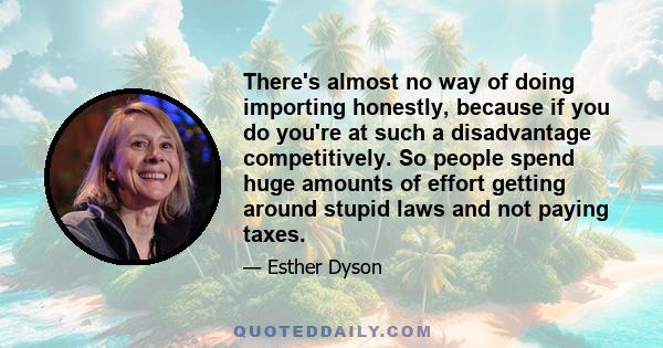 There's almost no way of doing importing honestly, because if you do you're at such a disadvantage competitively. So people spend huge amounts of effort getting around stupid laws and not paying taxes.