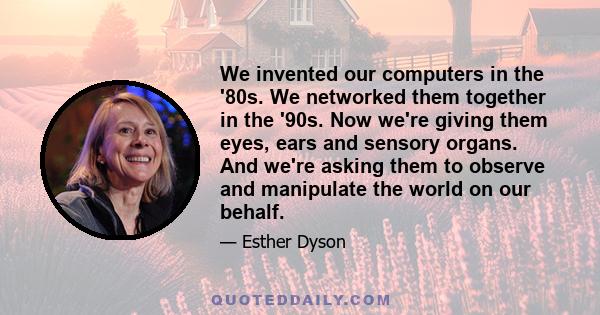 We invented our computers in the '80s. We networked them together in the '90s. Now we're giving them eyes, ears and sensory organs. And we're asking them to observe and manipulate the world on our behalf.