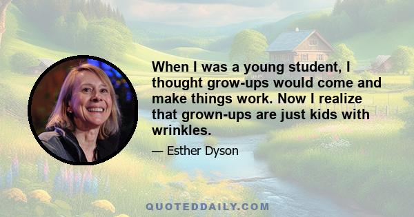 When I was a young student, I thought grow-ups would come and make things work. Now I realize that grown-ups are just kids with wrinkles.