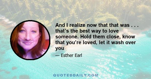 And I realize now that that was . . . that’s the best way to love someone. Hold them close, know that you’re loved, let it wash over you