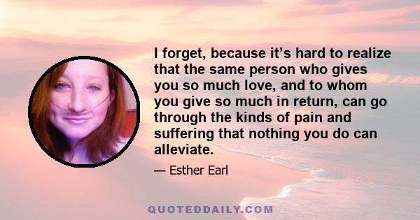 I forget, because it’s hard to realize that the same person who gives you so much love, and to whom you give so much in return, can go through the kinds of pain and suffering that nothing you do can alleviate.