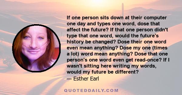 If one person sits down at their computer one day and types one word, dose that affect the future? If that one person didn't type that one word, would the future's history be changed? Dose their one word even mean