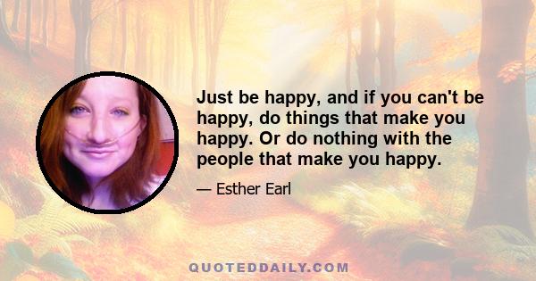 Just be happy, and if you can't be happy, do things that make you happy. Or do nothing with the people that make you happy.