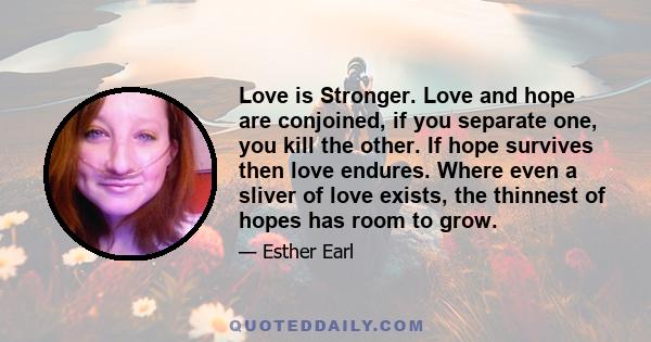 Love is Stronger. Love and hope are conjoined, if you separate one, you kill the other. If hope survives then love endures. Where even a sliver of love exists, the thinnest of hopes has room to grow.