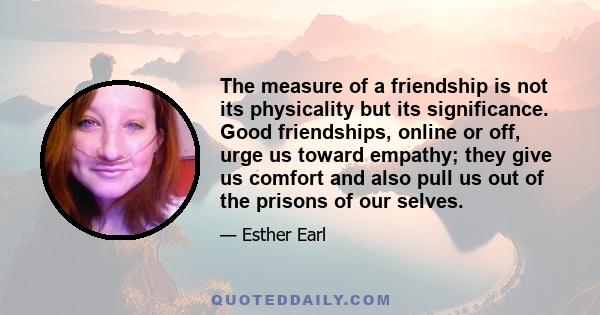 The measure of a friendship is not its physicality but its significance. Good friendships, online or off, urge us toward empathy; they give us comfort and also pull us out of the prisons of our selves.