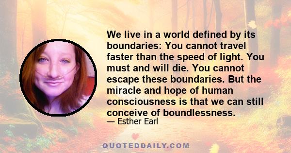 We live in a world defined by its boundaries: You cannot travel faster than the speed of light. You must and will die. You cannot escape these boundaries. But the miracle and hope of human consciousness is that we can