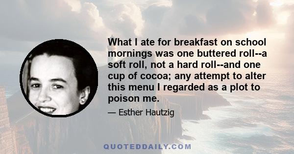 What I ate for breakfast on school mornings was one buttered roll--a soft roll, not a hard roll--and one cup of cocoa; any attempt to alter this menu I regarded as a plot to poison me.